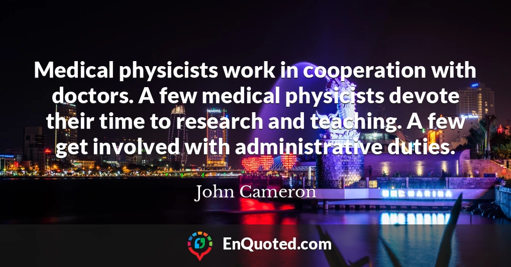 Medical physicists work in cooperation with doctors. A few medical physicists devote their time to research and teaching. A few get involved with administrative duties.