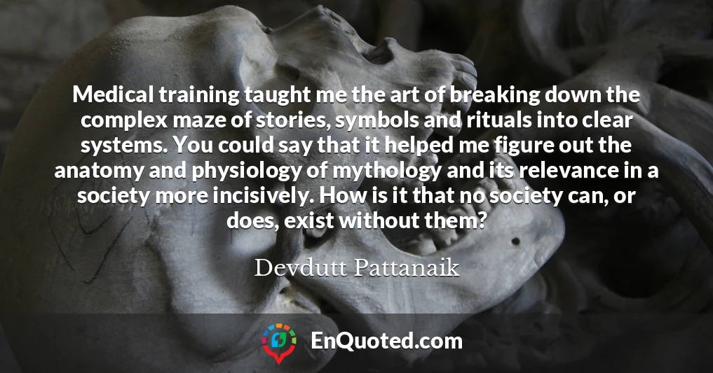 Medical training taught me the art of breaking down the complex maze of stories, symbols and rituals into clear systems. You could say that it helped me figure out the anatomy and physiology of mythology and its relevance in a society more incisively. How is it that no society can, or does, exist without them?