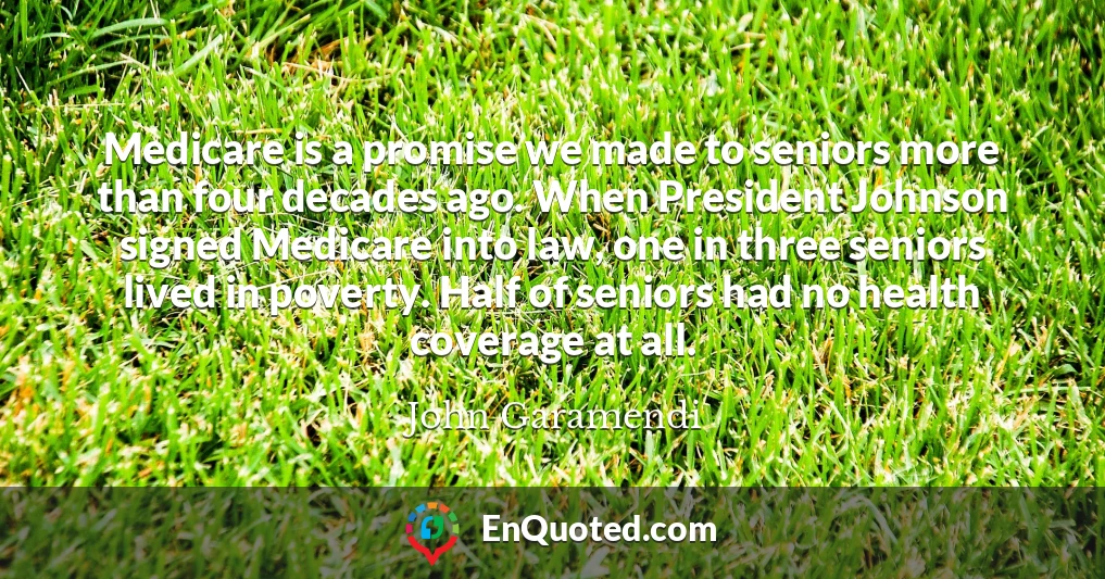 Medicare is a promise we made to seniors more than four decades ago. When President Johnson signed Medicare into law, one in three seniors lived in poverty. Half of seniors had no health coverage at all.