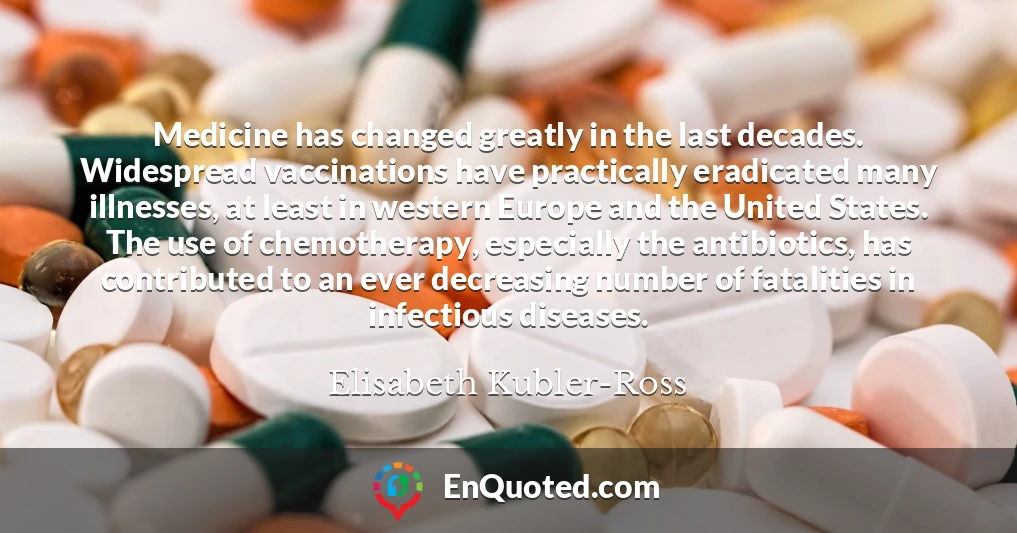Medicine has changed greatly in the last decades. Widespread vaccinations have practically eradicated many illnesses, at least in western Europe and the United States. The use of chemotherapy, especially the antibiotics, has contributed to an ever decreasing number of fatalities in infectious diseases.