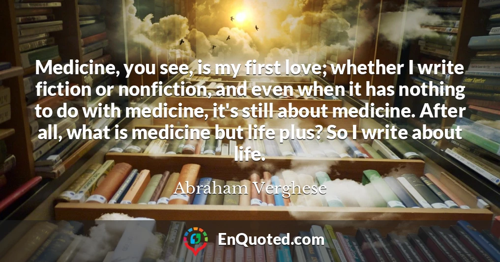 Medicine, you see, is my first love; whether I write fiction or nonfiction, and even when it has nothing to do with medicine, it's still about medicine. After all, what is medicine but life plus? So I write about life.