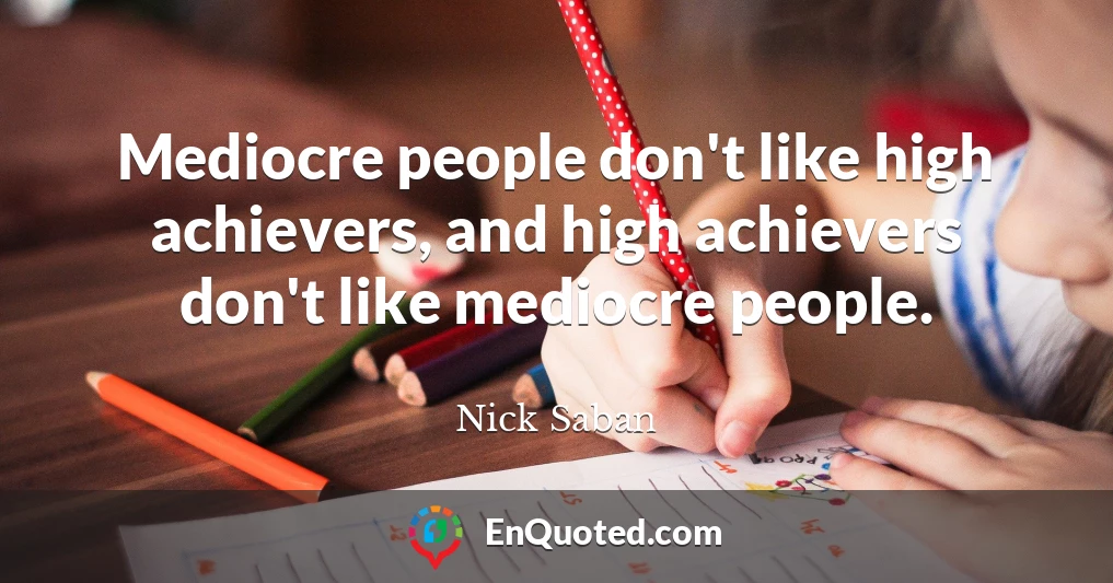 Mediocre people don't like high achievers, and high achievers don't like mediocre people.