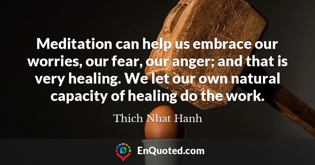 Meditation can help us embrace our worries, our fear, our anger; and that is very healing. We let our own natural capacity of healing do the work.