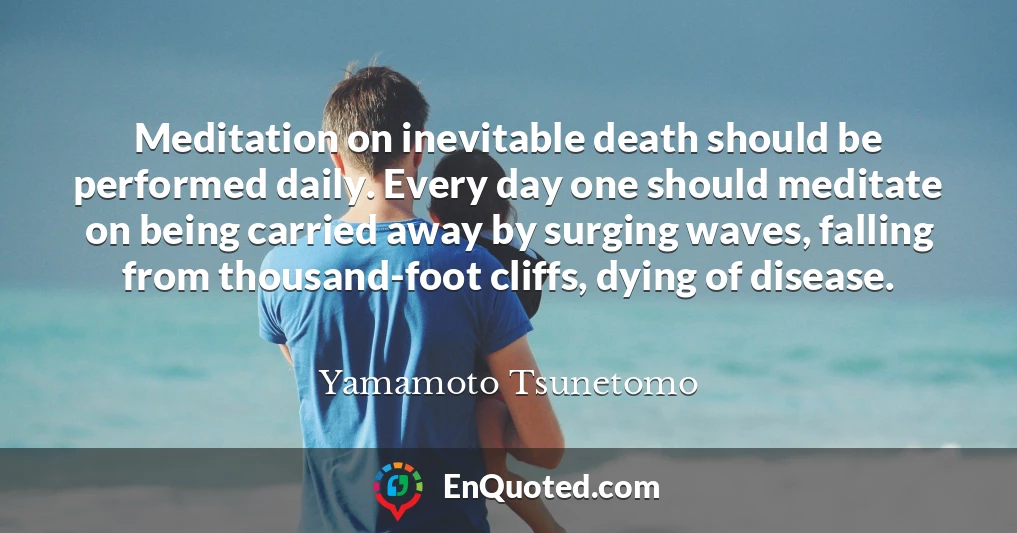 Meditation on inevitable death should be performed daily. Every day one should meditate on being carried away by surging waves, falling from thousand-foot cliffs, dying of disease.