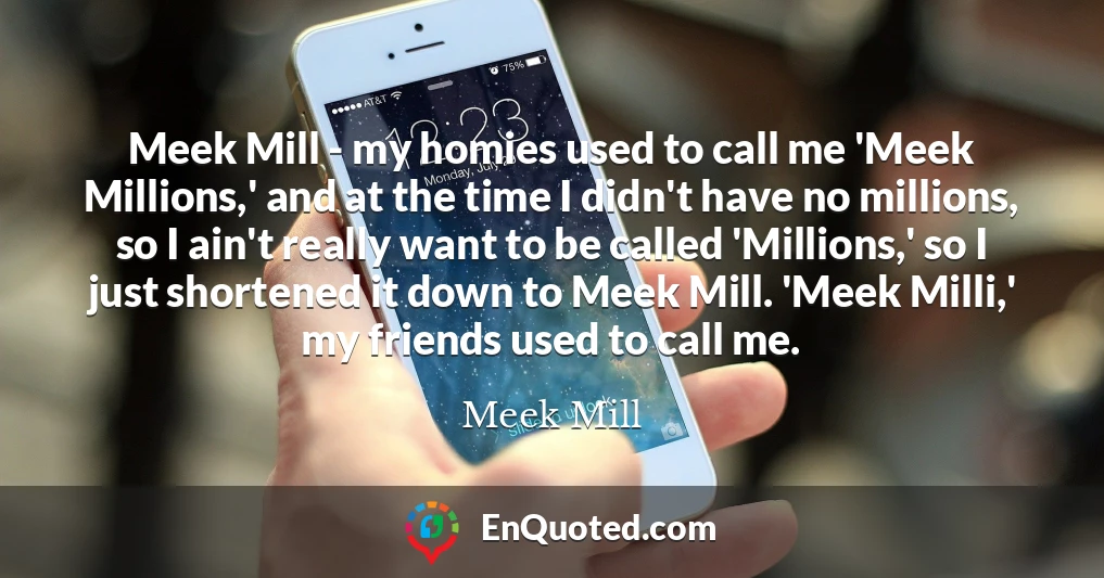 Meek Mill - my homies used to call me 'Meek Millions,' and at the time I didn't have no millions, so I ain't really want to be called 'Millions,' so I just shortened it down to Meek Mill. 'Meek Milli,' my friends used to call me.