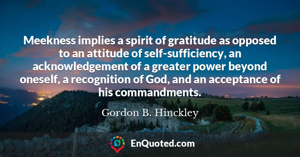 Meekness implies a spirit of gratitude as opposed to an attitude of self-sufficiency, an acknowledgement of a greater power beyond oneself, a recognition of God, and an acceptance of his commandments.