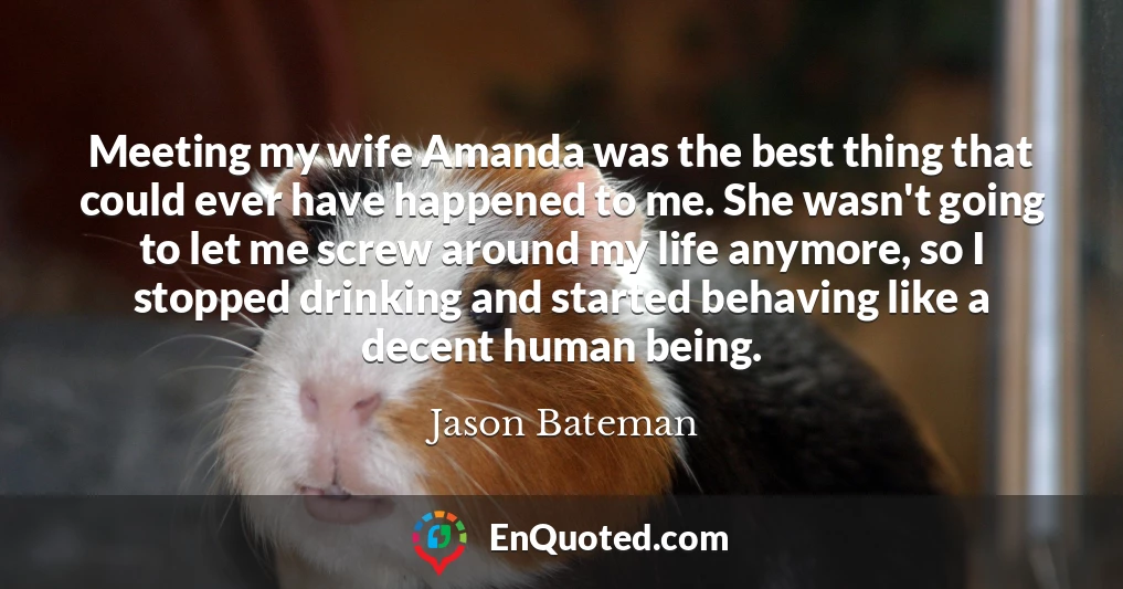 Meeting my wife Amanda was the best thing that could ever have happened to me. She wasn't going to let me screw around my life anymore, so I stopped drinking and started behaving like a decent human being.