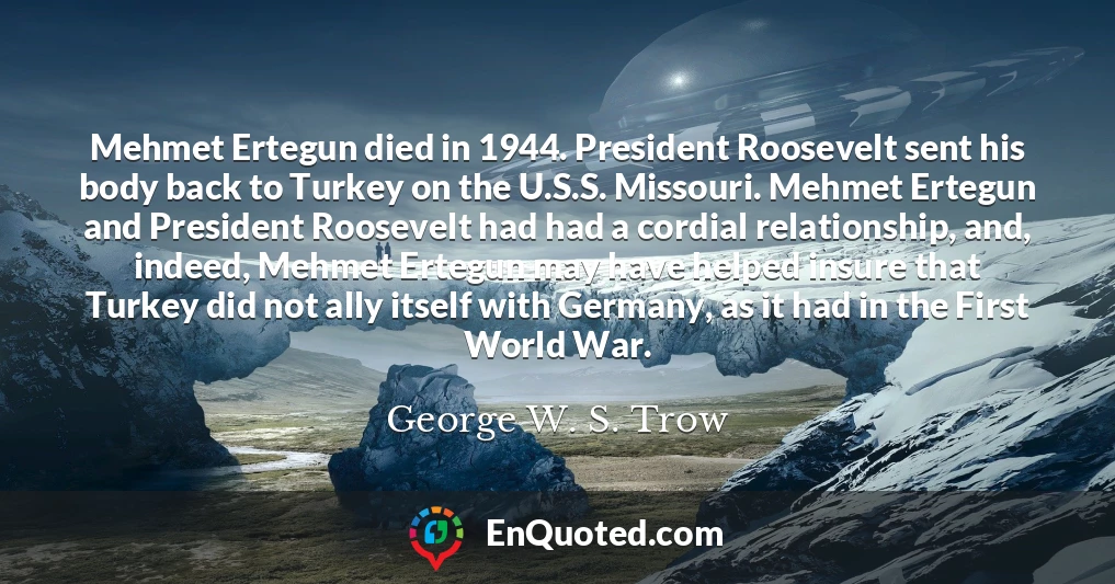 Mehmet Ertegun died in 1944. President Roosevelt sent his body back to Turkey on the U.S.S. Missouri. Mehmet Ertegun and President Roosevelt had had a cordial relationship, and, indeed, Mehmet Ertegun may have helped insure that Turkey did not ally itself with Germany, as it had in the First World War.