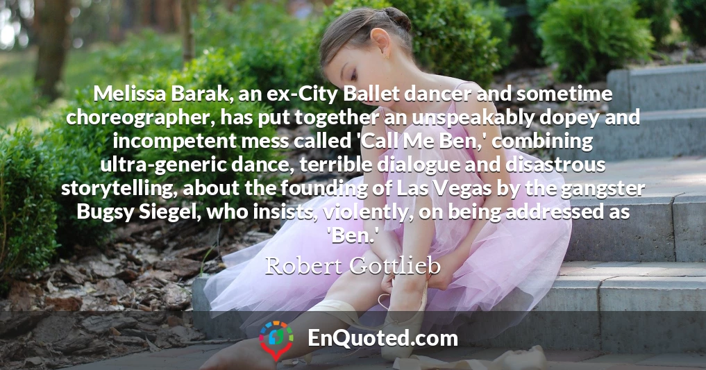 Melissa Barak, an ex-City Ballet dancer and sometime choreographer, has put together an unspeakably dopey and incompetent mess called 'Call Me Ben,' combining ultra-generic dance, terrible dialogue and disastrous storytelling, about the founding of Las Vegas by the gangster Bugsy Siegel, who insists, violently, on being addressed as 'Ben.'