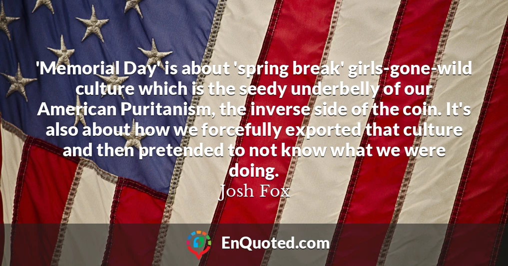 'Memorial Day' is about 'spring break' girls-gone-wild culture which is the seedy underbelly of our American Puritanism, the inverse side of the coin. It's also about how we forcefully exported that culture and then pretended to not know what we were doing.