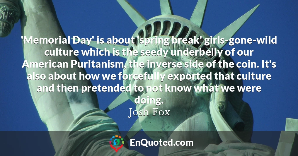 'Memorial Day' is about 'spring break' girls-gone-wild culture which is the seedy underbelly of our American Puritanism, the inverse side of the coin. It's also about how we forcefully exported that culture and then pretended to not know what we were doing.