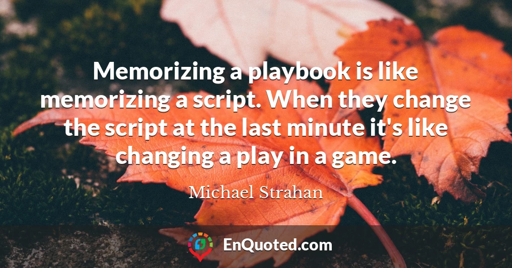 Memorizing a playbook is like memorizing a script. When they change the script at the last minute it's like changing a play in a game.