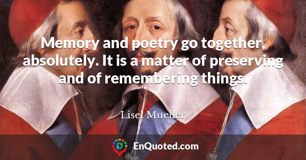 Memory and poetry go together, absolutely. It is a matter of preserving and of remembering things.