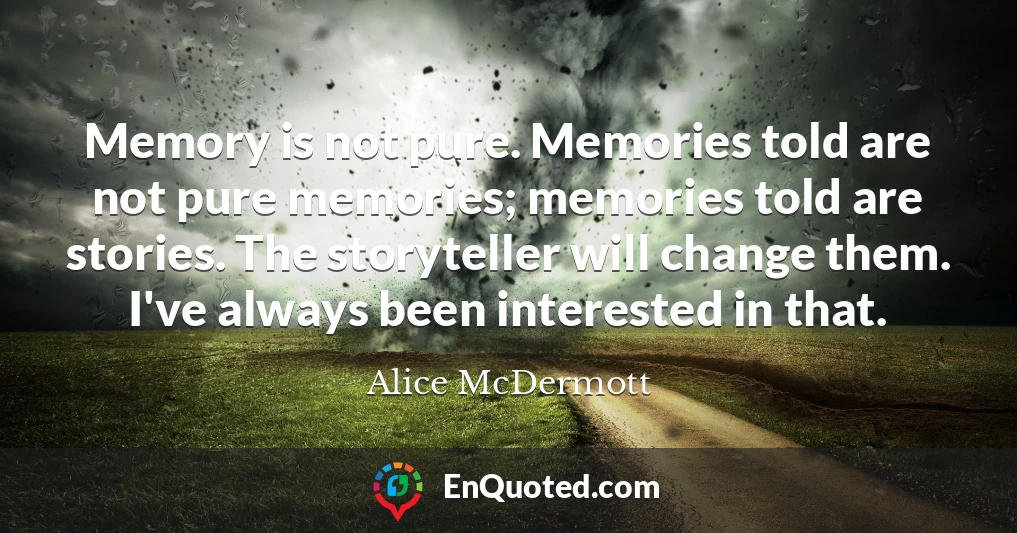 Memory is not pure. Memories told are not pure memories; memories told are stories. The storyteller will change them. I've always been interested in that.