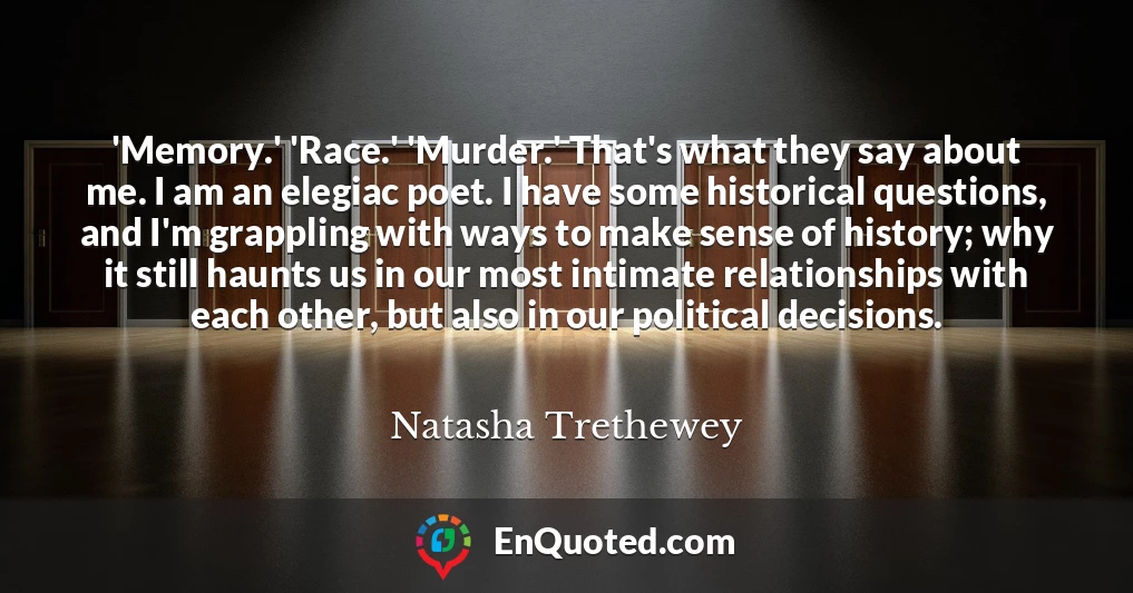 'Memory.' 'Race.' 'Murder.' That's what they say about me. I am an elegiac poet. I have some historical questions, and I'm grappling with ways to make sense of history; why it still haunts us in our most intimate relationships with each other, but also in our political decisions.