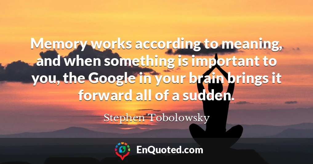 Memory works according to meaning, and when something is important to you, the Google in your brain brings it forward all of a sudden.