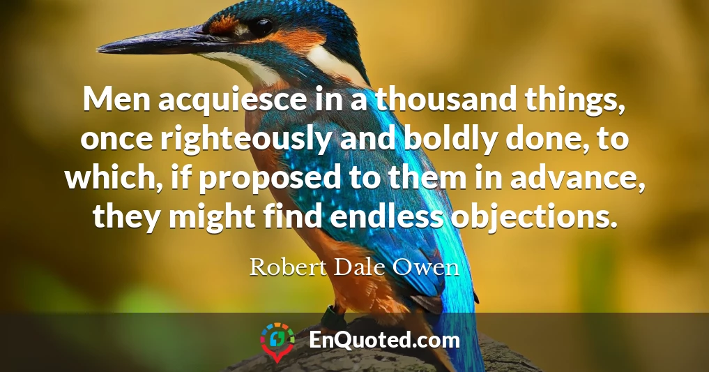 Men acquiesce in a thousand things, once righteously and boldly done, to which, if proposed to them in advance, they might find endless objections.