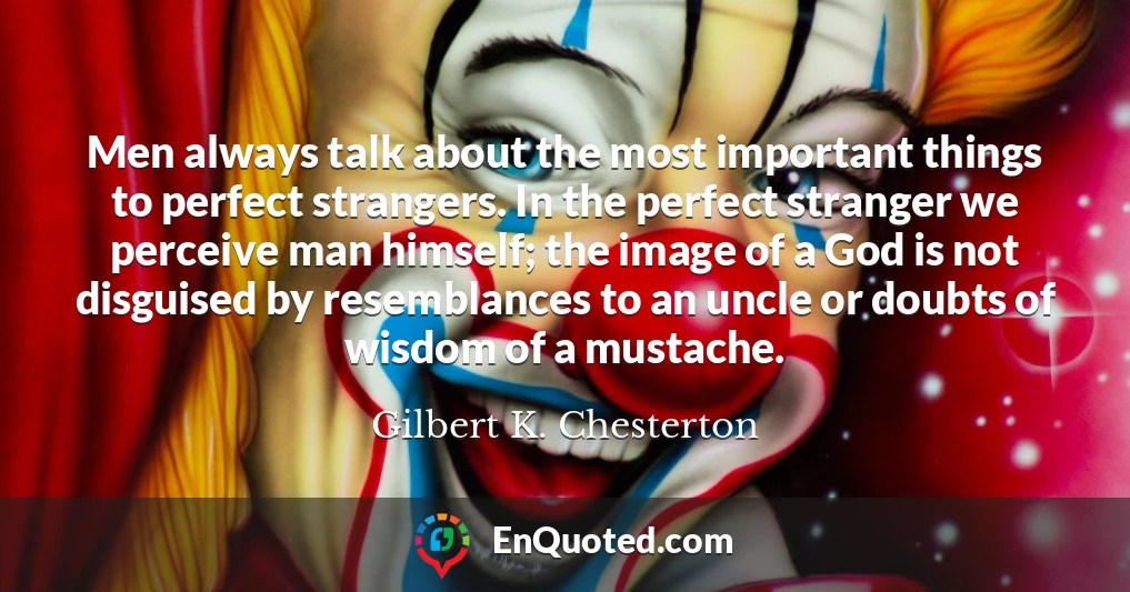 Men always talk about the most important things to perfect strangers. In the perfect stranger we perceive man himself; the image of a God is not disguised by resemblances to an uncle or doubts of wisdom of a mustache.