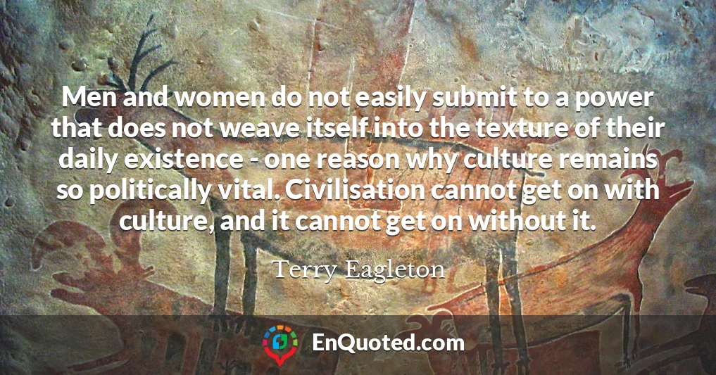 Men and women do not easily submit to a power that does not weave itself into the texture of their daily existence - one reason why culture remains so politically vital. Civilisation cannot get on with culture, and it cannot get on without it.