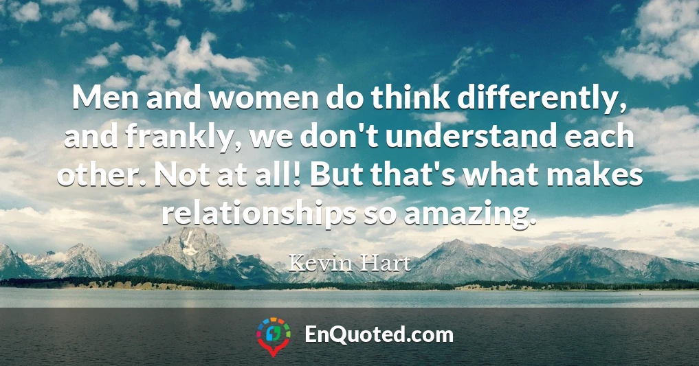 Men and women do think differently, and frankly, we don't understand each other. Not at all! But that's what makes relationships so amazing.