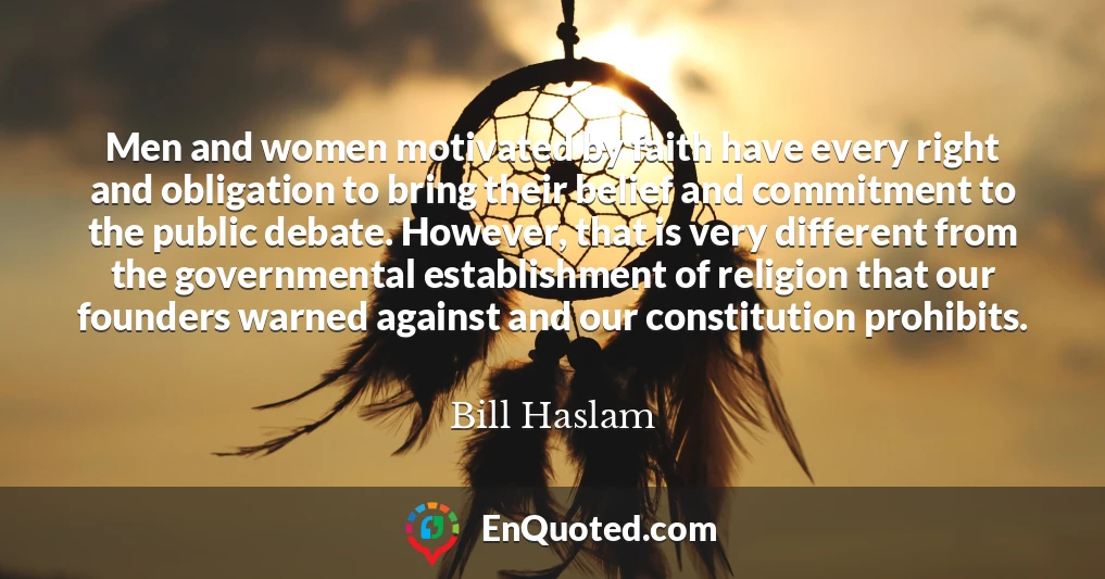 Men and women motivated by faith have every right and obligation to bring their belief and commitment to the public debate. However, that is very different from the governmental establishment of religion that our founders warned against and our constitution prohibits.