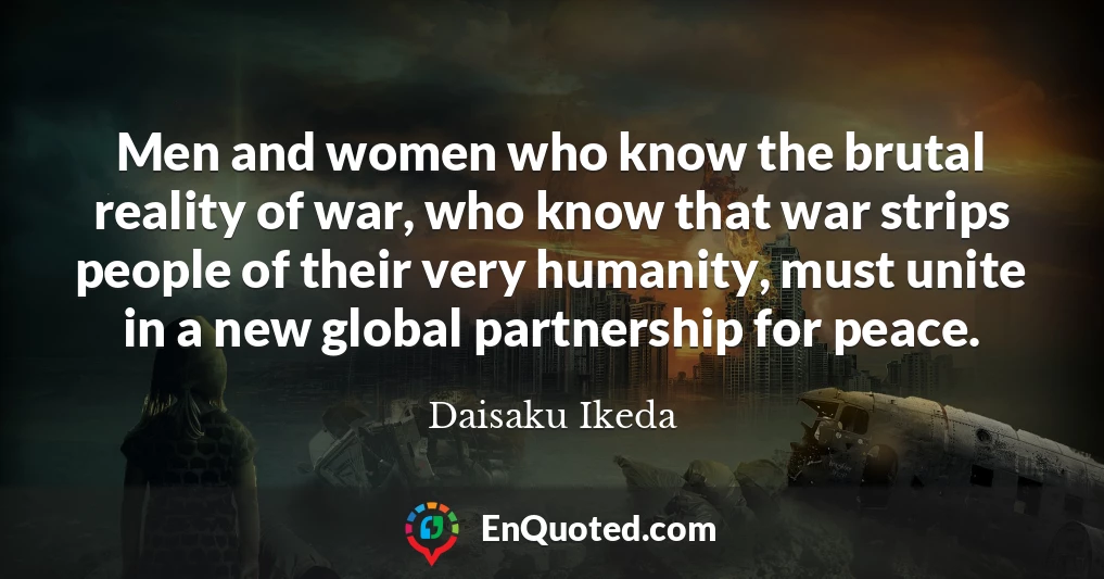 Men and women who know the brutal reality of war, who know that war strips people of their very humanity, must unite in a new global partnership for peace.