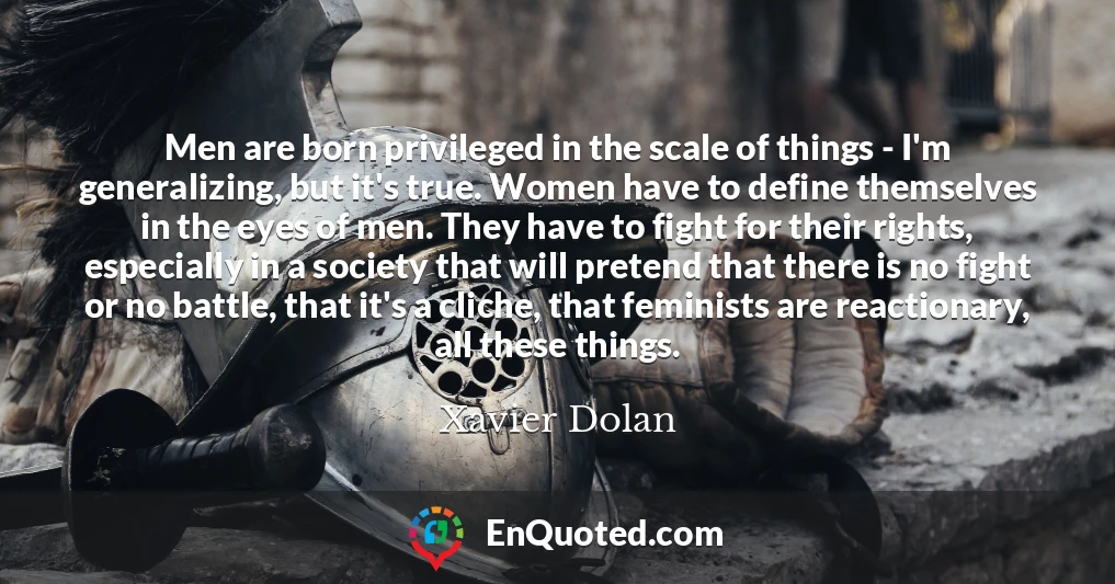 Men are born privileged in the scale of things - I'm generalizing, but it's true. Women have to define themselves in the eyes of men. They have to fight for their rights, especially in a society that will pretend that there is no fight or no battle, that it's a cliche, that feminists are reactionary, all these things.