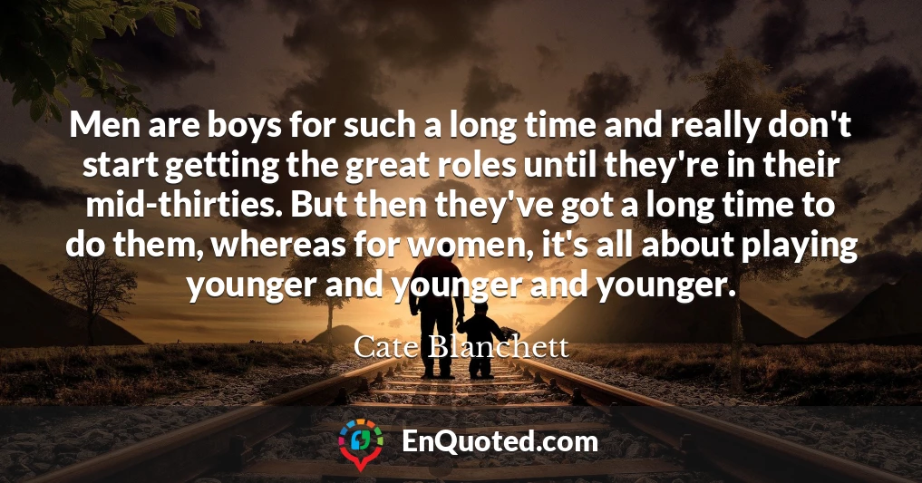 Men are boys for such a long time and really don't start getting the great roles until they're in their mid-thirties. But then they've got a long time to do them, whereas for women, it's all about playing younger and younger and younger.
