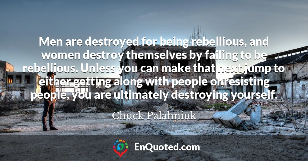Men are destroyed for being rebellious, and women destroy themselves by failing to be rebellious. Unless you can make that next jump to either getting along with people or resisting people, you are ultimately destroying yourself.