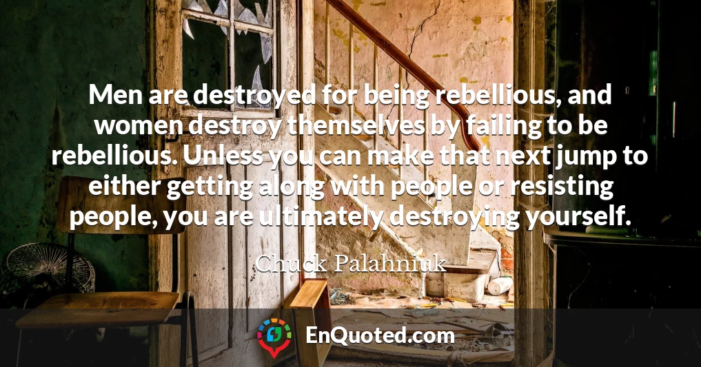 Men are destroyed for being rebellious, and women destroy themselves by failing to be rebellious. Unless you can make that next jump to either getting along with people or resisting people, you are ultimately destroying yourself.