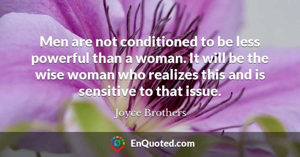 Men are not conditioned to be less powerful than a woman. It will be the wise woman who realizes this and is sensitive to that issue.