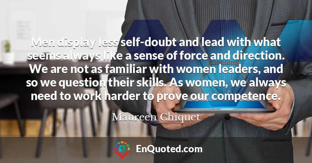 Men display less self-doubt and lead with what seems always like a sense of force and direction. We are not as familiar with women leaders, and so we question their skills. As women, we always need to work harder to prove our competence.