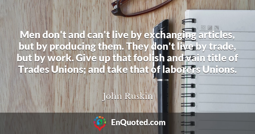 Men don't and can't live by exchanging articles, but by producing them. They don't live by trade, but by work. Give up that foolish and vain title of Trades Unions; and take that of laborers Unions.