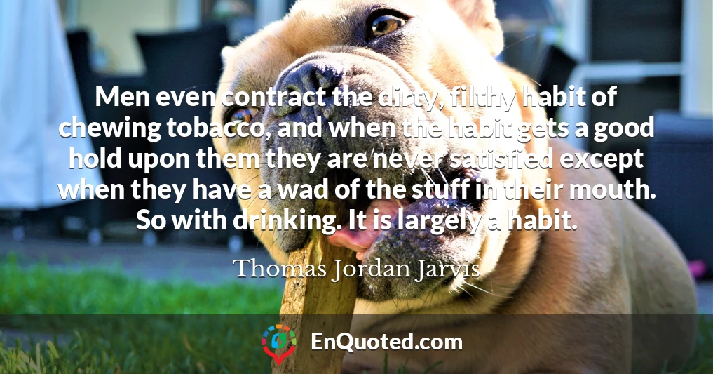 Men even contract the dirty, filthy habit of chewing tobacco, and when the habit gets a good hold upon them they are never satisfied except when they have a wad of the stuff in their mouth. So with drinking. It is largely a habit.