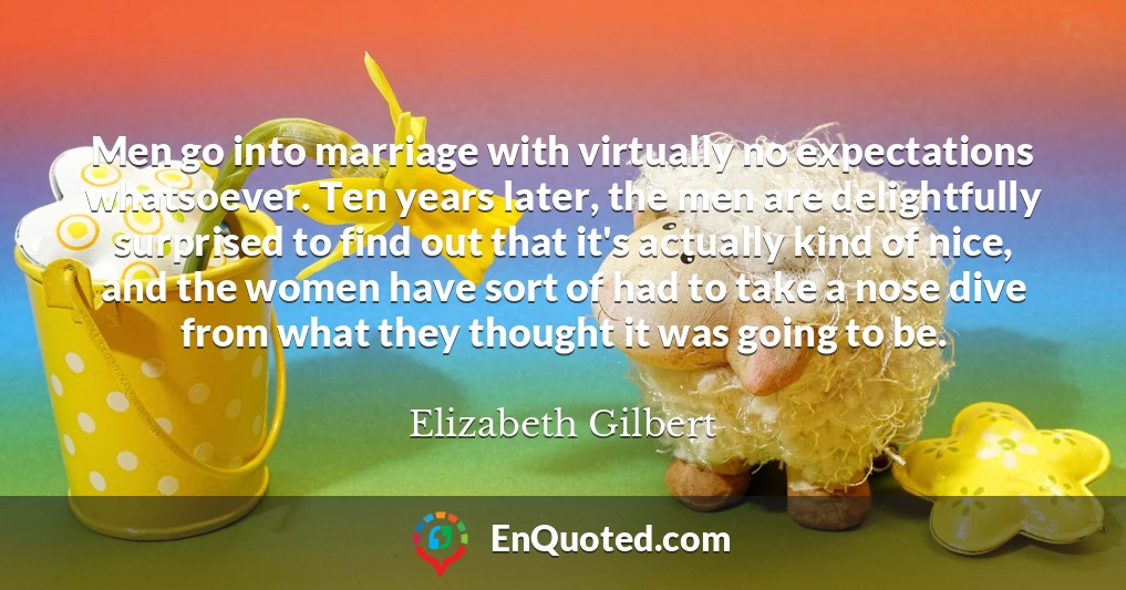 Men go into marriage with virtually no expectations whatsoever. Ten years later, the men are delightfully surprised to find out that it's actually kind of nice, and the women have sort of had to take a nose dive from what they thought it was going to be.