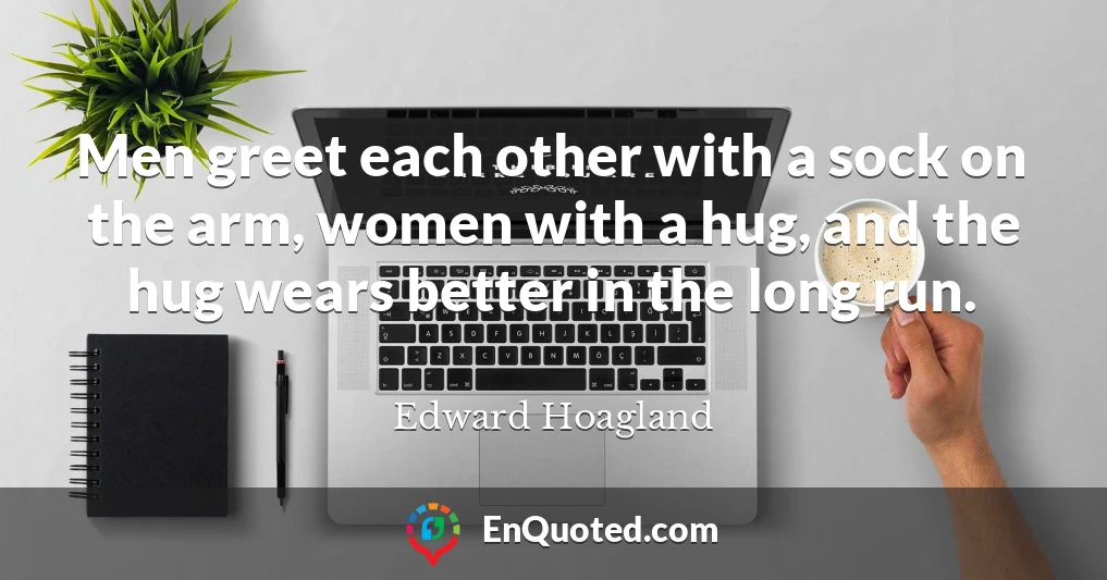Men greet each other with a sock on the arm, women with a hug, and the hug wears better in the long run.