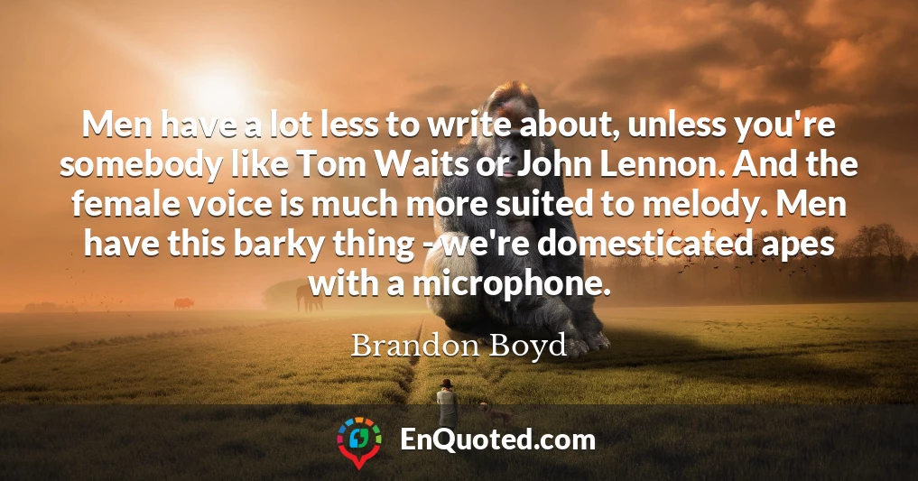 Men have a lot less to write about, unless you're somebody like Tom Waits or John Lennon. And the female voice is much more suited to melody. Men have this barky thing - we're domesticated apes with a microphone.
