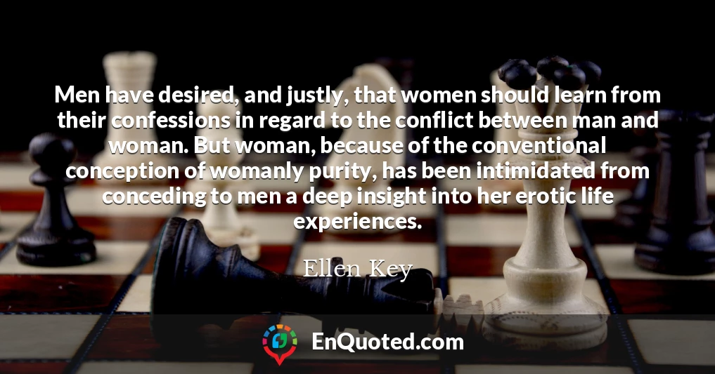 Men have desired, and justly, that women should learn from their confessions in regard to the conflict between man and woman. But woman, because of the conventional conception of womanly purity, has been intimidated from conceding to men a deep insight into her erotic life experiences.