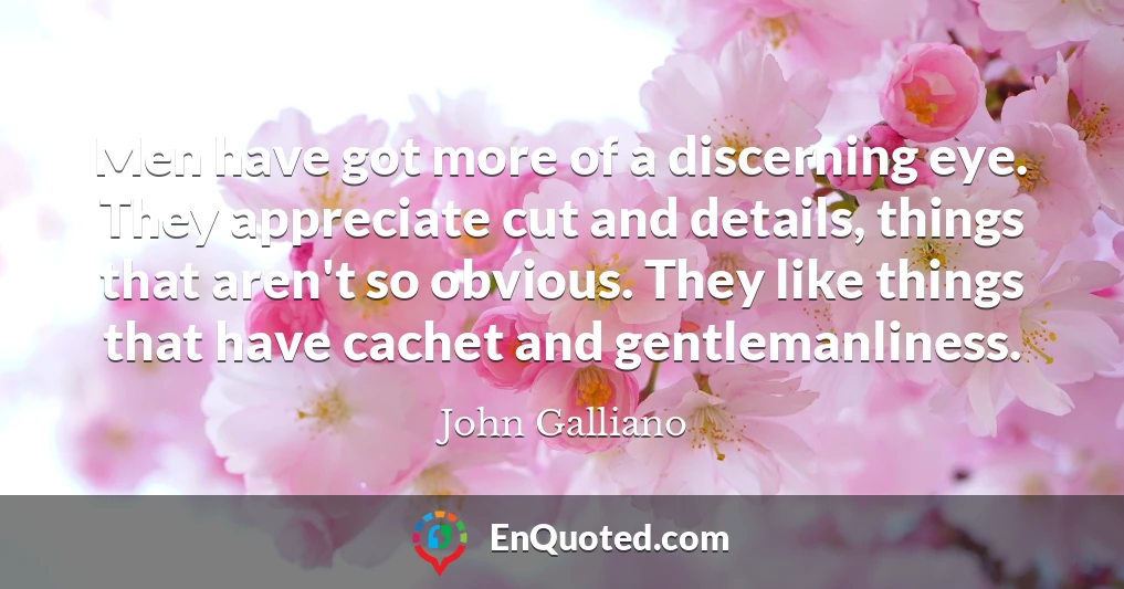 Men have got more of a discerning eye. They appreciate cut and details, things that aren't so obvious. They like things that have cachet and gentlemanliness.