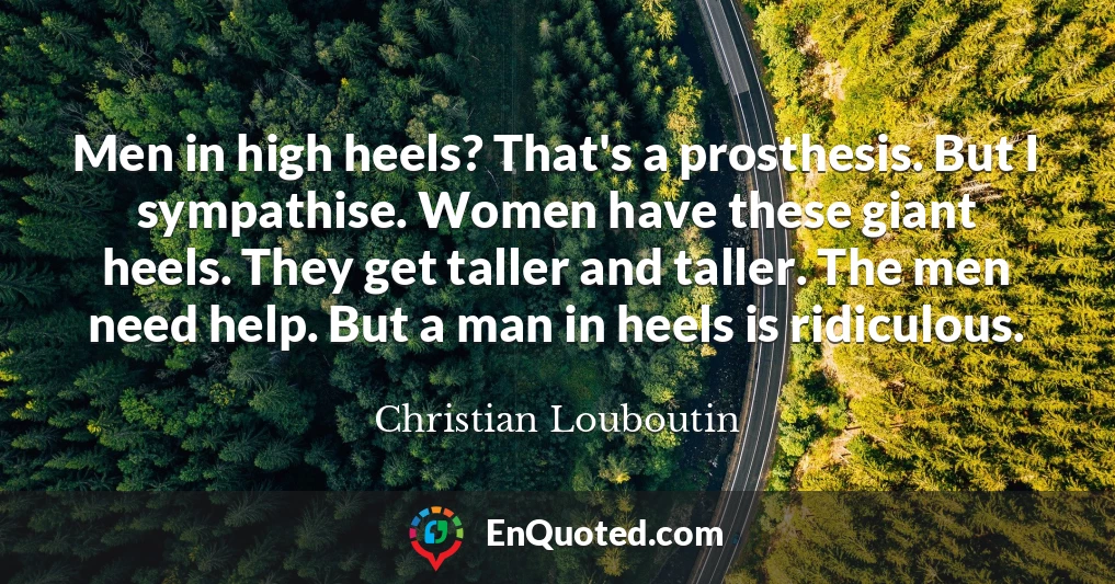 Men in high heels? That's a prosthesis. But I sympathise. Women have these giant heels. They get taller and taller. The men need help. But a man in heels is ridiculous.