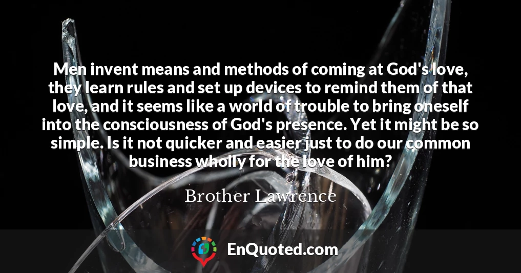 Men invent means and methods of coming at God's love, they learn rules and set up devices to remind them of that love, and it seems like a world of trouble to bring oneself into the consciousness of God's presence. Yet it might be so simple. Is it not quicker and easier just to do our common business wholly for the love of him?