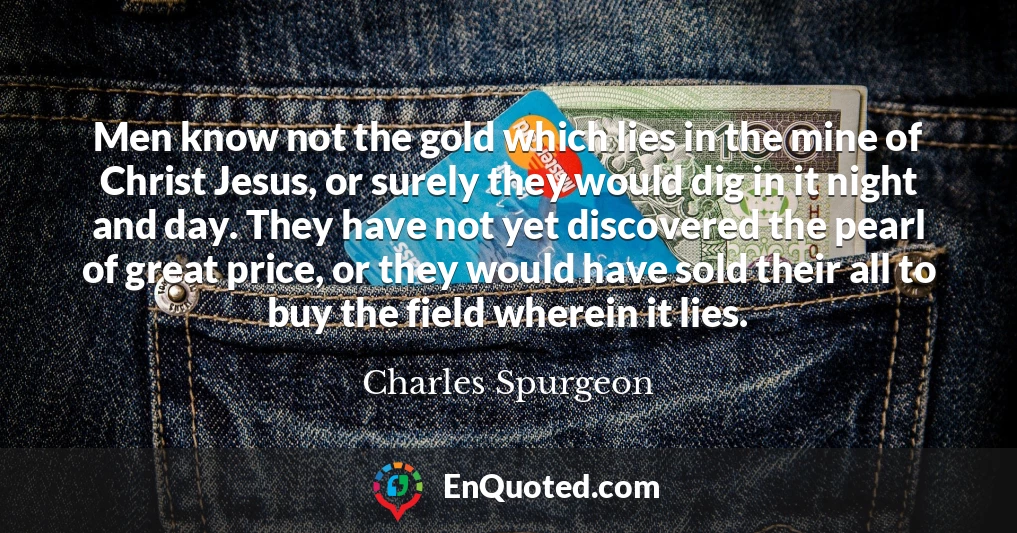 Men know not the gold which lies in the mine of Christ Jesus, or surely they would dig in it night and day. They have not yet discovered the pearl of great price, or they would have sold their all to buy the field wherein it lies.