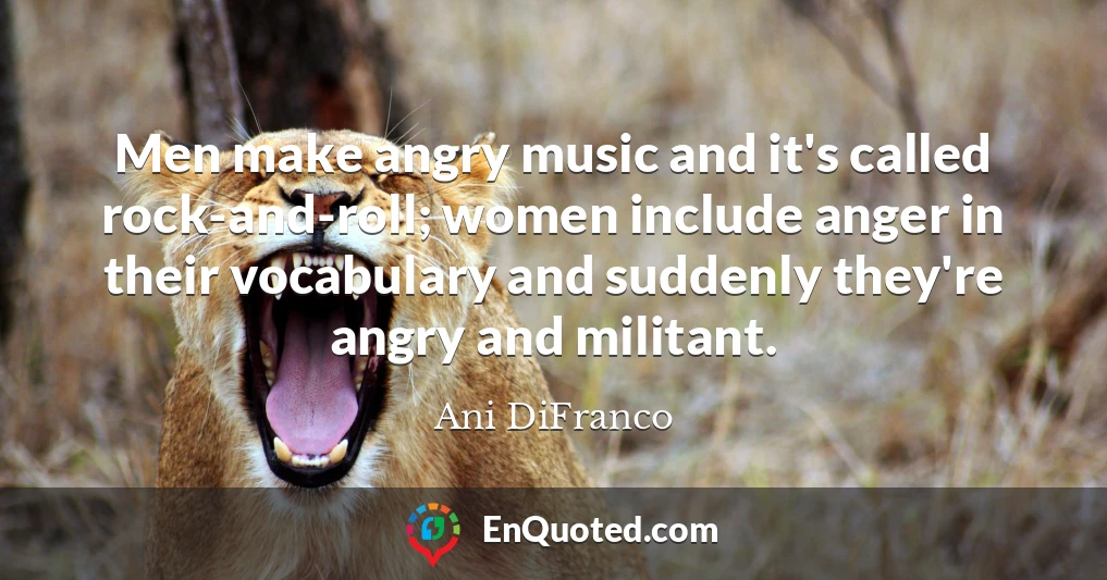 Men make angry music and it's called rock-and-roll; women include anger in their vocabulary and suddenly they're angry and militant.