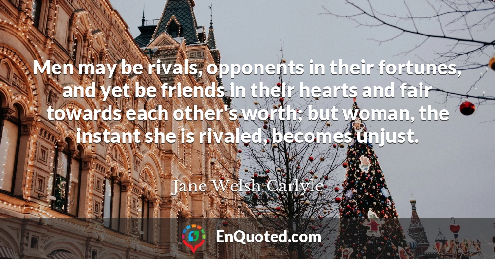 Men may be rivals, opponents in their fortunes, and yet be friends in their hearts and fair towards each other's worth; but woman, the instant she is rivaled, becomes unjust.