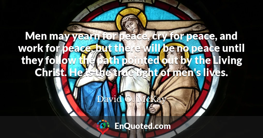 Men may yearn for peace, cry for peace, and work for peace, but there will be no peace until they follow the path pointed out by the Living Christ. He is the true light of men's lives.