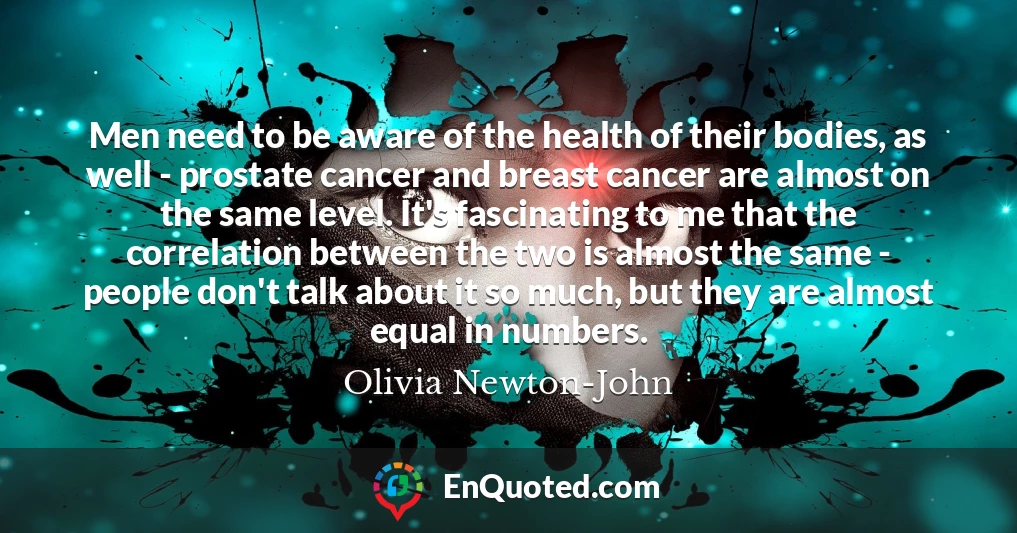 Men need to be aware of the health of their bodies, as well - prostate cancer and breast cancer are almost on the same level. It's fascinating to me that the correlation between the two is almost the same - people don't talk about it so much, but they are almost equal in numbers.