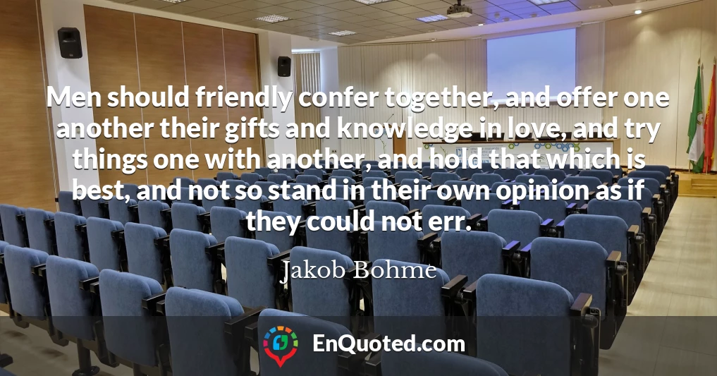 Men should friendly confer together, and offer one another their gifts and knowledge in love, and try things one with another, and hold that which is best, and not so stand in their own opinion as if they could not err.