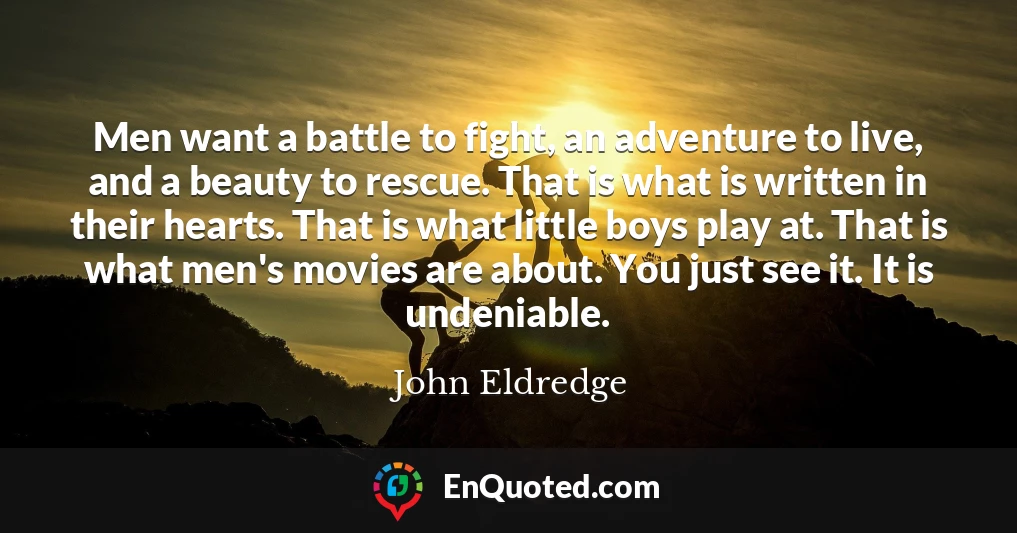 Men want a battle to fight, an adventure to live, and a beauty to rescue. That is what is written in their hearts. That is what little boys play at. That is what men's movies are about. You just see it. It is undeniable.