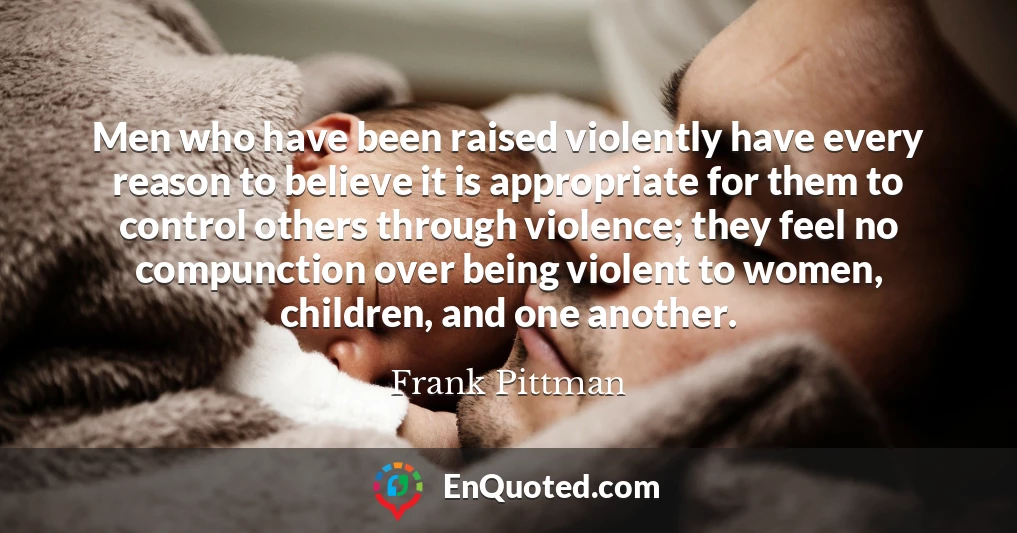 Men who have been raised violently have every reason to believe it is appropriate for them to control others through violence; they feel no compunction over being violent to women, children, and one another.