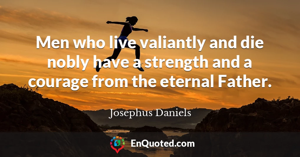 Men who live valiantly and die nobly have a strength and a courage from the eternal Father.
